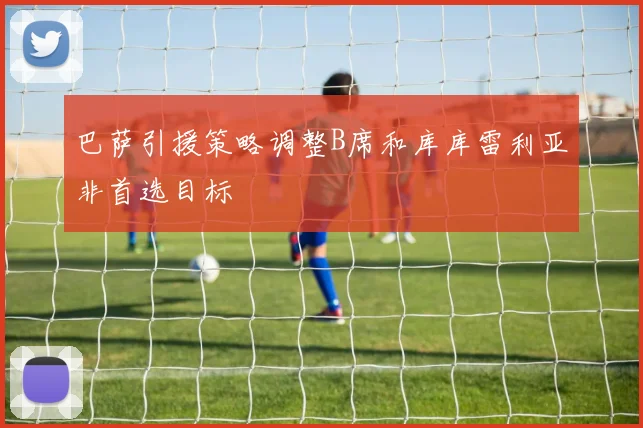 巴萨引援策略调整B席和库库雷利亚非首选目标