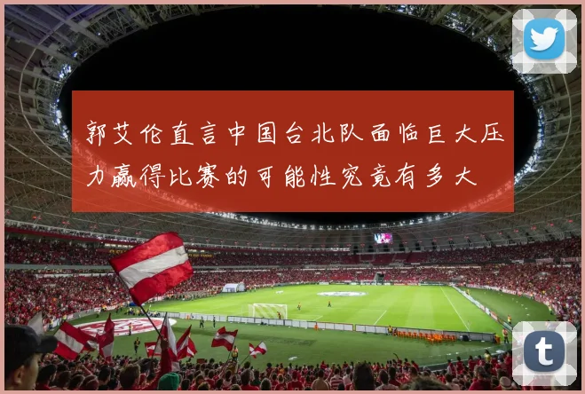 郭艾伦直言中国台北队面临巨大压力赢得比赛的可能性究竟有多大