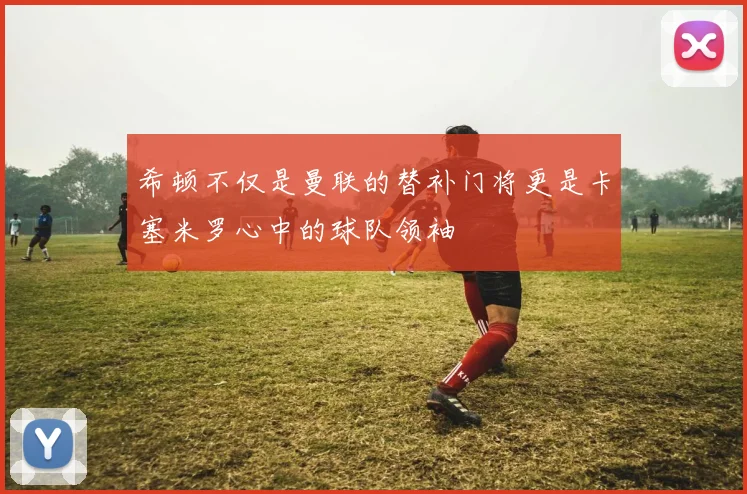 希顿不仅是曼联的替补门将更是卡塞米罗心中的球队领袖