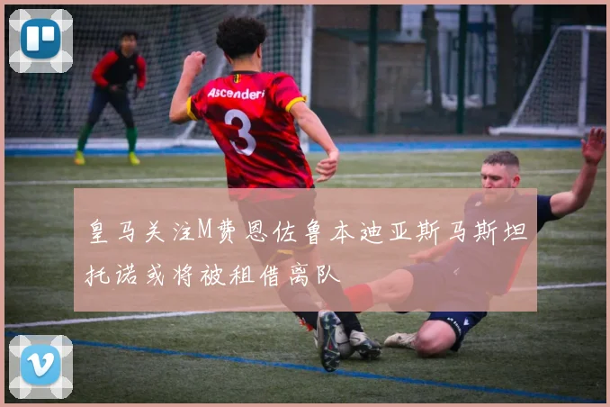 皇马关注M费恩佐鲁本迪亚斯马斯坦托诺或将被租借离队