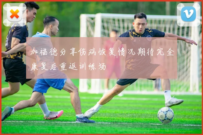 加福德分享伤病恢复情况期待完全康复后重返训练场