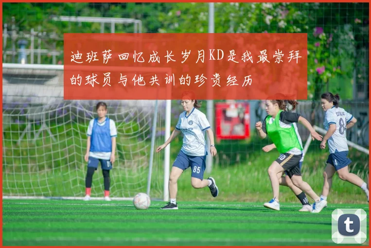 迪班萨回忆成长岁月KD是我最崇拜的球员与他共训的珍贵经历