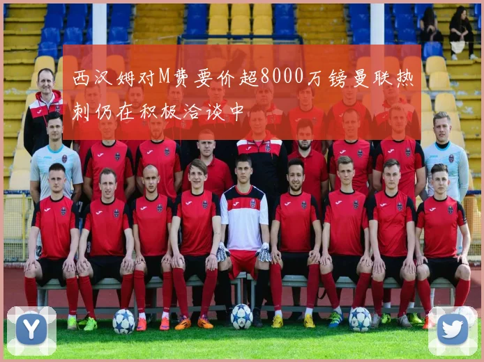 西汉姆对M费要价超8000万镑曼联热刺仍在积极洽谈中