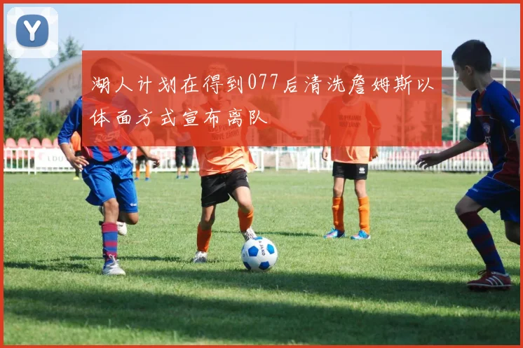 湖人计划在得到077后清洗詹姆斯以体面方式宣布离队