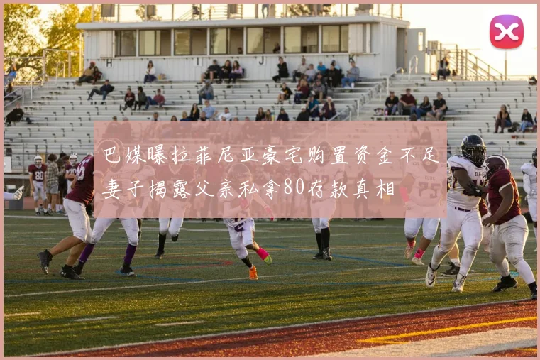 巴媒曝拉菲尼亚豪宅购置资金不足妻子揭露父亲私拿80存款真相