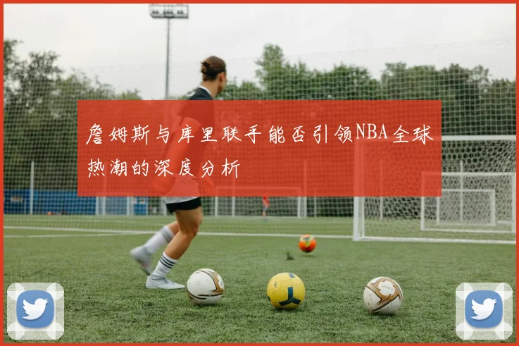 詹姆斯与库里联手能否引领NBA全球热潮的深度分析
