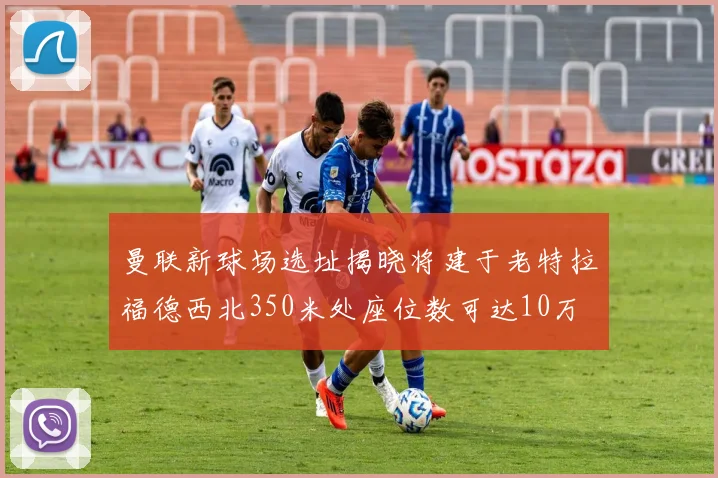曼联新球场选址揭晓将建于老特拉福德西北350米处座位数可达10万