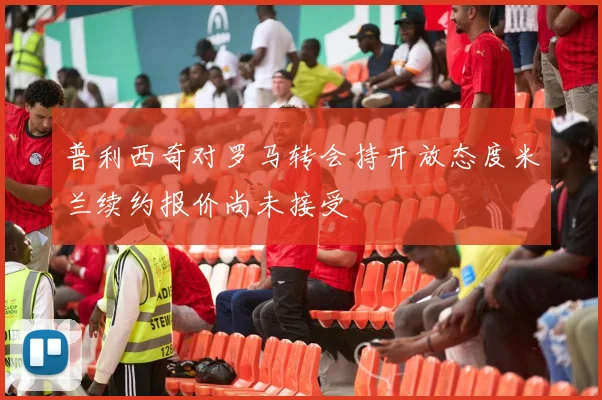 普利西奇对罗马转会持开放态度米兰续约报价尚未接受