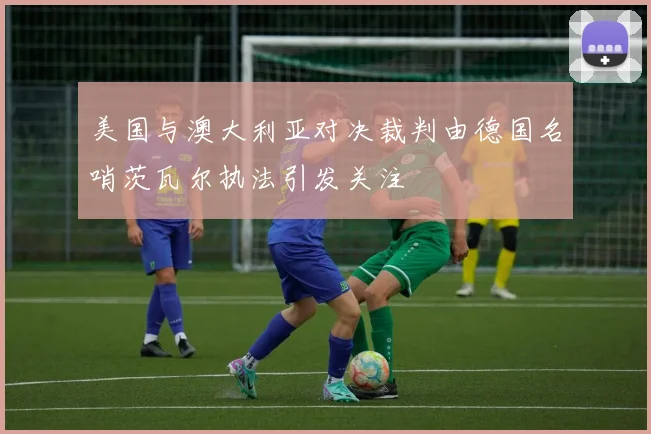 美国与澳大利亚对决裁判由德国名哨茨瓦尔执法引发关注