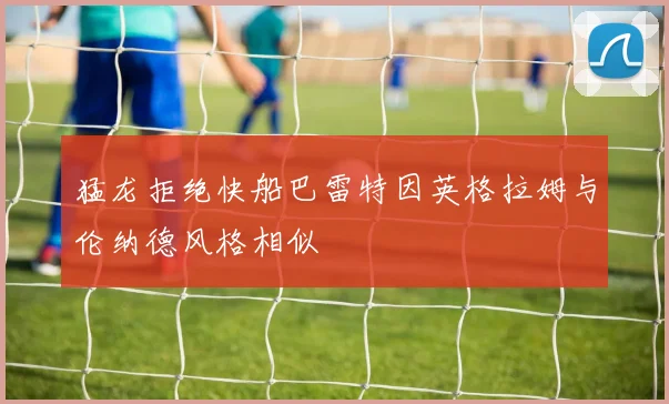 猛龙拒绝快船巴雷特因英格拉姆与伦纳德风格相似