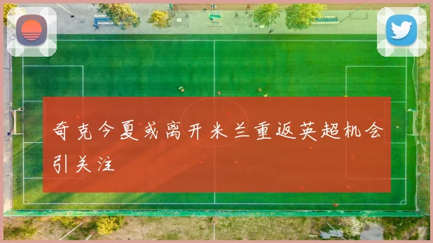 奇克今夏或离开米兰重返英超机会引关注